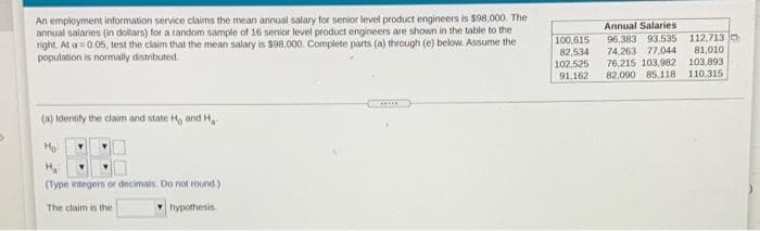 An employment information service claims the mean annual salary for senior level product engineers is $98,000. The
annual salaries (in dollars) for a random sample of 16 senior level product engineers are shown in the table to the
right. At a = 0.05, test the claim that the mean salary is S08,000. Complete parts (a) through (e) below. Assume the
population is normally distributed.
Annual Salaries
100,615
82,534
102,525
91,162
96,383 93.535 112,713 o
81.010
103,893
110.315
74,263 77,044
76,215 103,982
82,090 85.118
(w) ldtertily the claim and state H, and H,
(Type integers or decimals. Do not round)
The claim is the
hypothesis.
