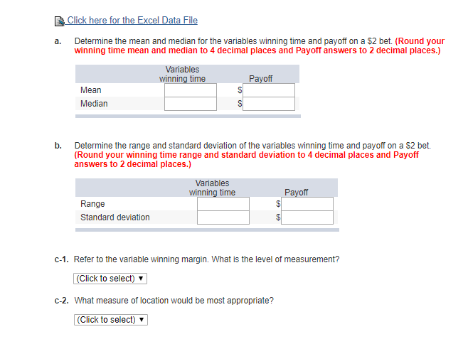 Click here for the Excel Data File
Determine the mean and median for the variables winning time and payoff on a $2 bet. (Round your
winning time mean and median to 4 decimal places and Payoff answers to 2 decimal places.)
a.
Variables
winning time
Payoff
Mean
Median
b.
Determine the range and standard deviation of the variables winning time and payoff on a $2 bet.
(Round your winning time range and standard deviation to 4 decimal places and Payoff
answers to 2 decimal places.)
Variables
winning time
Payoff
Range
Standard deviation
C-1. Refer to the variable winning margin. What is the level of measurement?
(Click to select)
C-2. What measure of location would be most appropriate?
(Click to select) v
