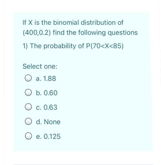 If X is the binomial distribution of
(400,0.2) find the following questions
1) The probability of P(70<X<85)
Select one:
a. 1.88
O b. 0.60
c. 0.63
d. None
O e. 0.125
