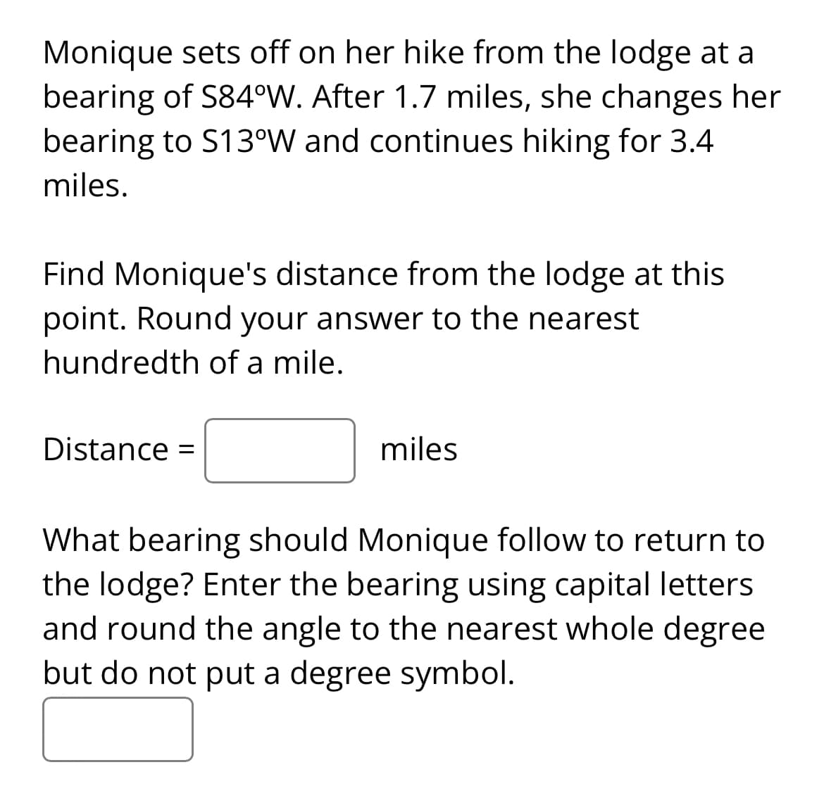 Monique sets off on her hike from the lodge at a
bearing of S84°W. After 1.7 miles, she changes her
bearing to S13°W and continues hiking for 3.4
miles.
Find Monique's distance from the lodge at this
point. Round your answer to the nearest
hundredth of a mile.
Distance =
miles
What bearing should Monique follow to return to
the lodge? Enter the bearing using capital letters
and round the angle to the nearest whole degree
but do not put a degree symbol.
