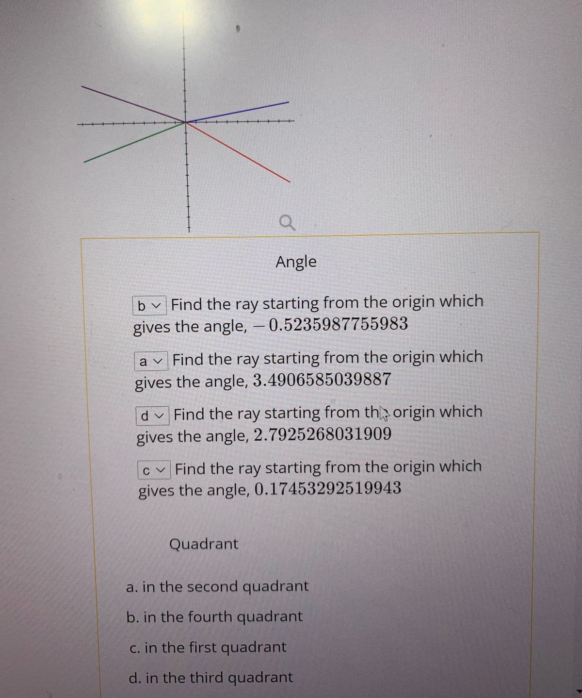 Angle
b v Find the ray starting from the origin which
gives the angle, = 0.5235987755983
a v Find the ray starting from the origin which
gives the angle, 3.4906585039887
d v Find the ray starting from th origin which
gives the angle, 2.7925268031909
c v Find the ray starting from the origin which
gives the angle, 0.17453292519943
Quadrant
a. in the second quadrant
b. in the fourth quadrant
c. in the first quadrant
d. in the third quadrant
