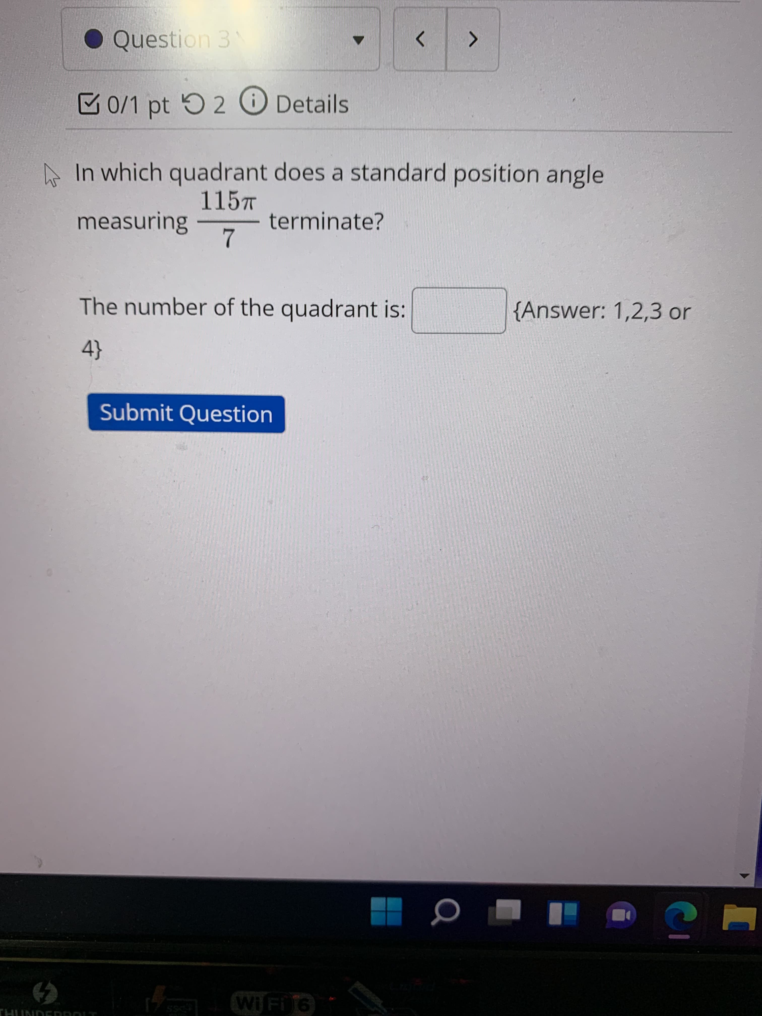 ● Question 3
<>
0/1 pt 2 O Details
A In which quadrant does a standard position angle
115T
measuring
terminate?
The number of the quadrant is:
{Answer: 1,2,3 or
Submit Question
WiFi16
THUNDERROLT
