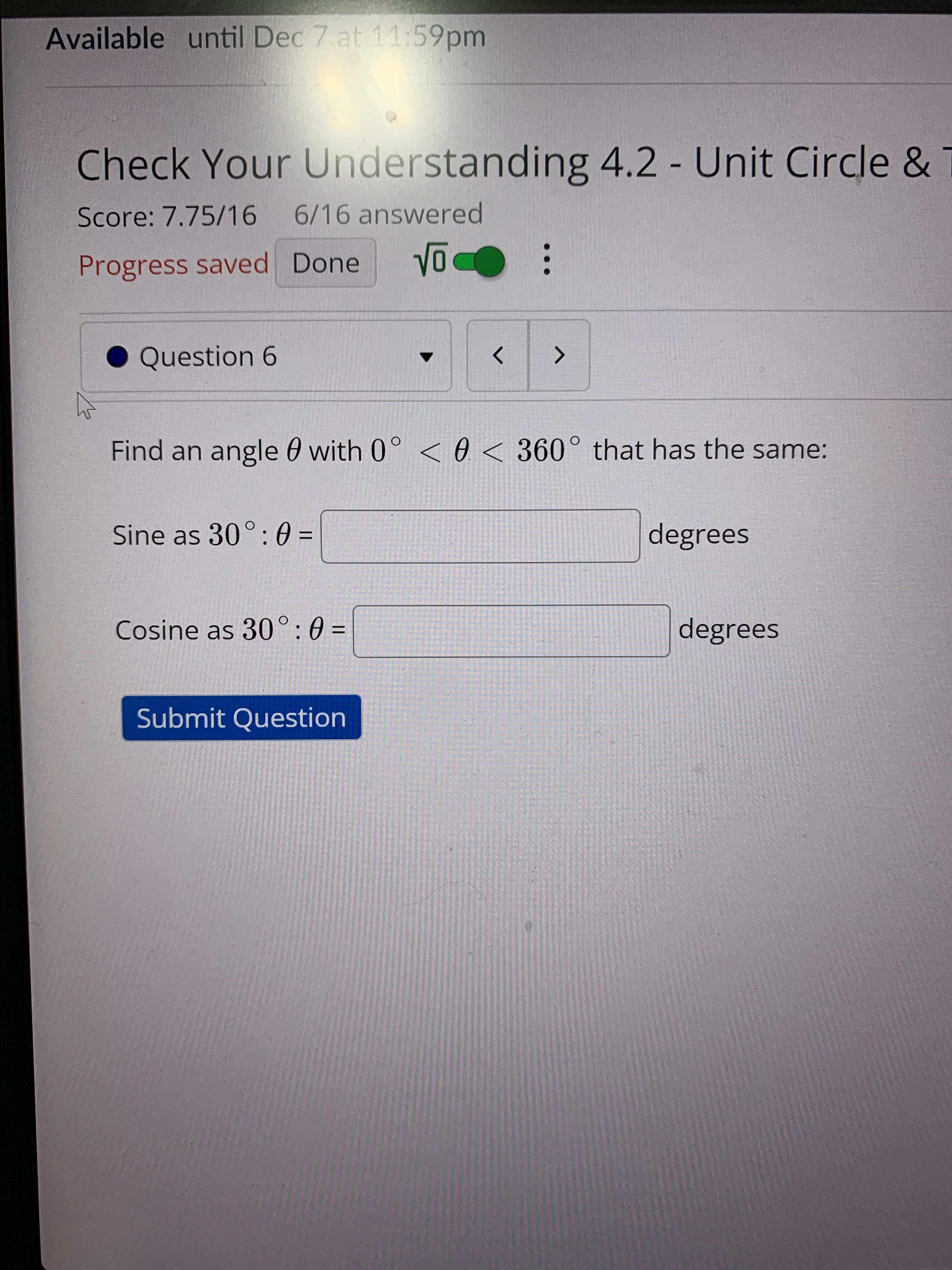 ...
Available until Dec 7 at 11:59pm
Check Your Understanding 4.2 - Unit Circle &
%3D
Score: 7.75/16
6/16 answered
Progress saved Done
Question 6
<>
Find an angle 0 with 0° < 0 < 360° that has the same:
Sine as 30°: 0 =
degrees
Cosine as 30°:0 =
degrees
%3D
Submit Question
