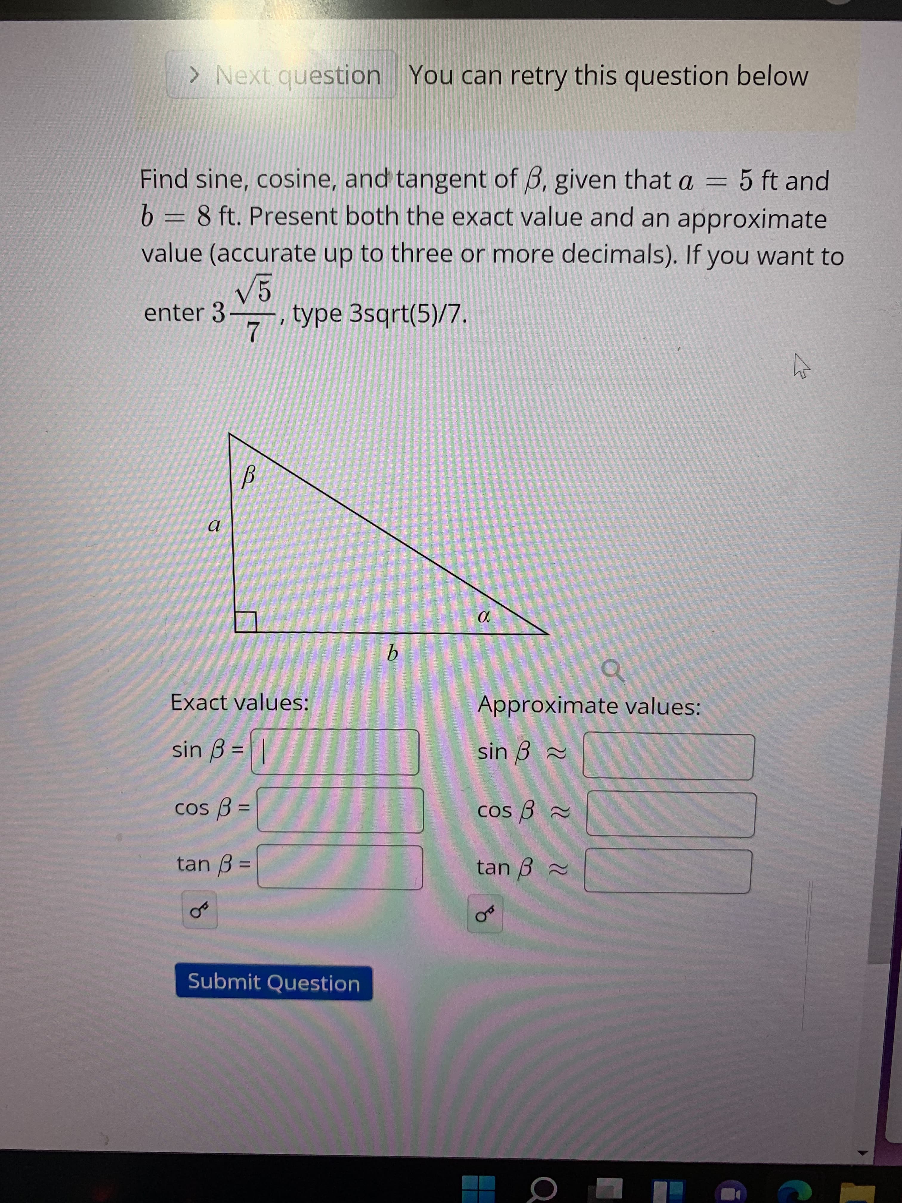 The task is to find the sine, cosine, and tangent of angle β in a right triangle, where side \( a = 5 \) ft and side \( b = 8 \) ft. These trigonometric functions should be presented with both their exact values and their approximate values (accurate to three or more decimal places). The instruction provides an example for entering complex expressions: for \( 3 \frac{\sqrt{5}}{7} \), type "3sqrt(5)/7".

### Diagram:
- It’s a right triangle with angle β.
- Side \( a \) (opposite the angle β) is 5 ft.
- Side \( b \) (adjacent to the angle β) is 8 ft.
- Hypotenuse \( c \) is not given and should be calculated using the Pythagorean theorem.

### Trigonometric Values to Find:
**Exact values:**
- \( \sin \beta = \)
- \( \cos \beta = \)
- \( \tan \beta = \)

**Approximate values:**
- \( \sin \beta \approx \)
- \( \cos \beta \approx \)
- \( \tan \beta \approx \)

Below the text fields for the values, there is a "Submit Question" button to check your answers.