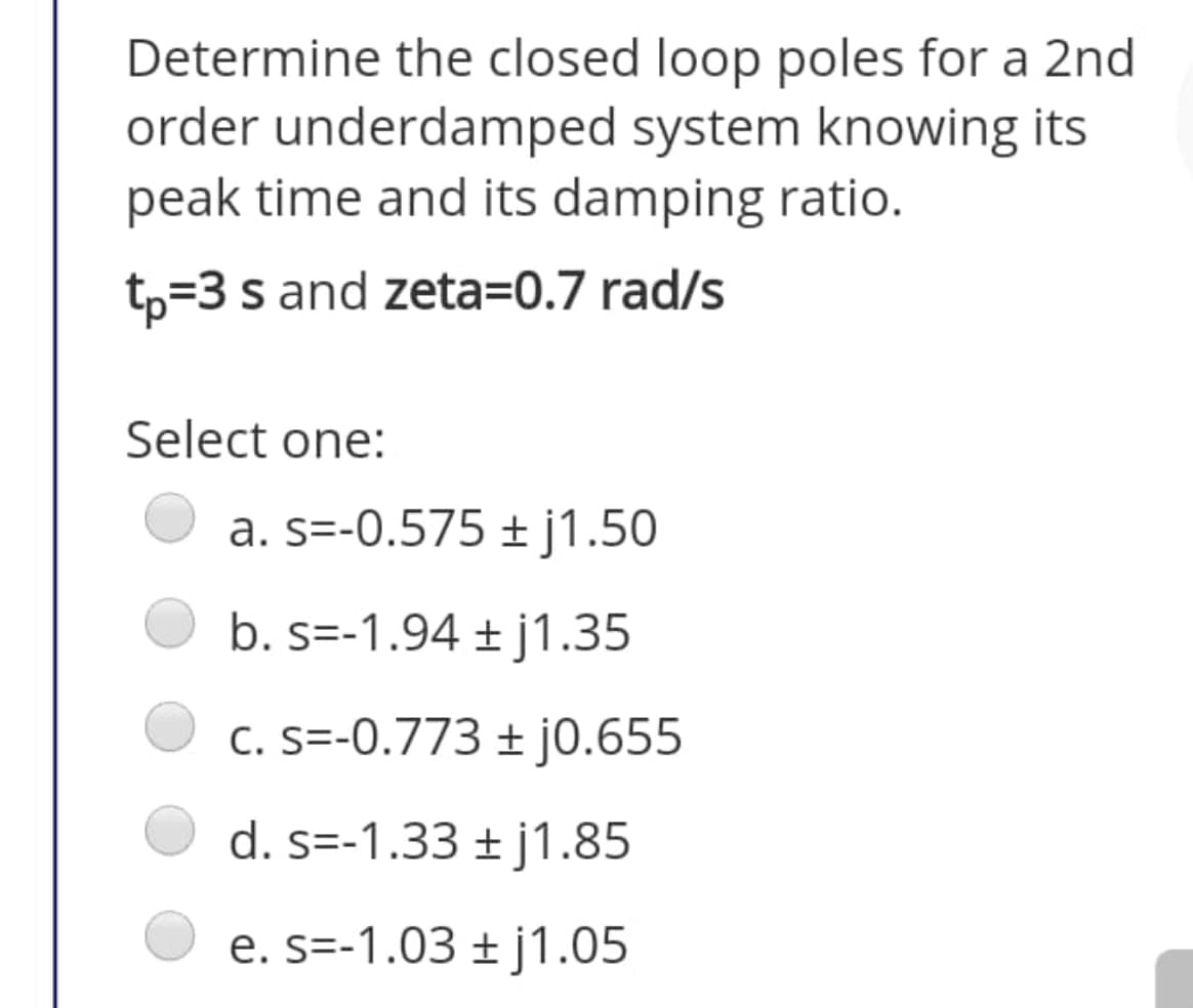 Determine the closed loop poles for a 2nd
order underdamped system knowing its
peak time and its damping ratio.
tp=3 s and zeta=0.7 rad/s
Select one:
a. s=-0.575 ± j1.50
b. s=-1.94 ± j1.35
C. S=-0.773 ± j0.655
d. s=-1.33 ± j1.85
e. s=-1.03 ± j1.05
