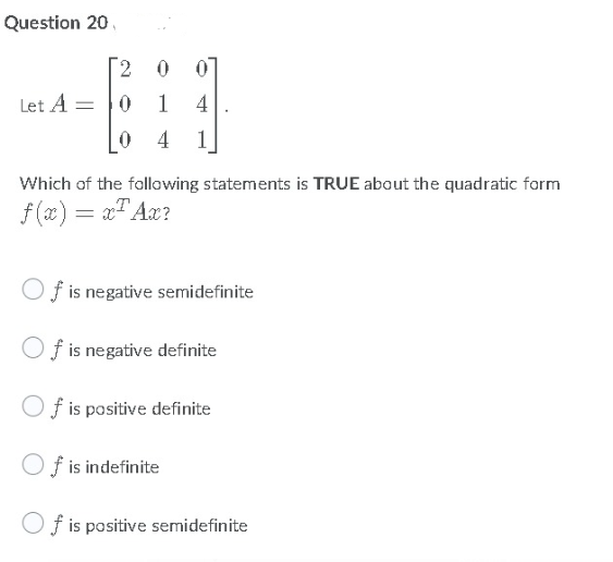 Question 20
2 0 0]
Let A = |0
0 4
1
4
1
Which of the following statements is TRUE about the quadratic form
f (x) = x" Aæ?
O f is negative semidefinite
Of is negative definite
O f is positive definite
Of is indefinite
Of is positive semidefinite
