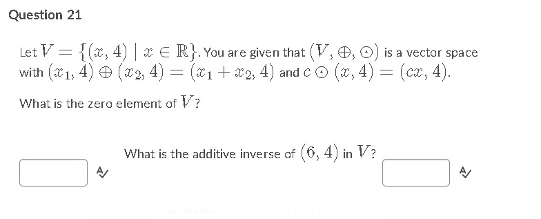 Question 21
Let V = {(x, 4) x E R}. You are given that (V,O, O) is a vector space
with (1, 4) Đ (72, 4) = (a1 + a2, 4) and CO (a, 4) = (ca, 4).
What is the zero element of V?
What is the additive inverse of (6, 4) in V?
