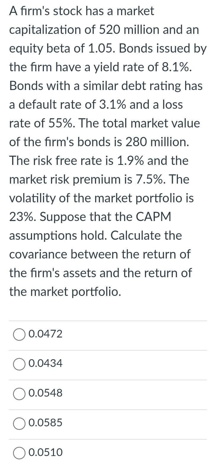 A firm's stock has a market
capitalization of 520 million and an
equity beta of 1.05. Bonds issued by
the firm have a yield rate of 8.1%.
Bonds with a similar debt rating has
a default rate of 3.1% and a loss
rate of 55%. The total market value
of the firm's bonds is 280 million.
The risk free rate is 1.9% and the
market risk premium is 7.5%. The
volatility of the market portfolio is
23%. Suppose that the CAPM
assumptions hold. Calculate the
covariance between the return of
the firm's assets and the return of
the market portfolio.
0.0472
0.0434
O 0.0548
0.0585
O 0.0510
