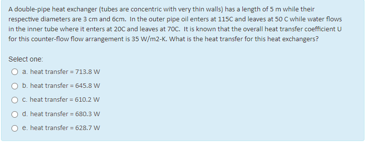 A double-pipe heat exchanger (tubes are concentric with very thin walls) has a length of 5 m while their
respective diameters are 3 cm and 6cm. In the outer pipe oil enters at 115C and leaves at 50 C while water flows
in the inner tube where it enters at 20C and leaves at 70C. It is known that the overall heat transfer coefficient U
for this counter-flow flow arrangement is 35 W/m2-K. What is the heat transfer for this heat exchangers?
Select one:
a. heat transfer = 713.8 W
b. heat transfer = 645.8 W
O C. heat transfer = 610.2 W
O d. heat transfer = 680.3 W
e. heat transfer = 628.7 W
