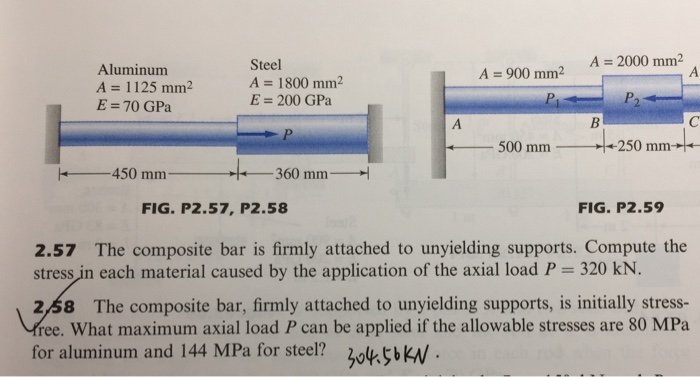 Steel
A = 2000 mm2
Aluminum
A = 900 mm2
A = 1800 mm2
E = 200 GPa
A = 1125 mm²
P
P2
E =70 GPa
A
P.
500 mm
+250 mm-
-450 mm
360 mm-
FIG. P2.57, P2.58
FIG. P2.59
2.57 The composite bar is firmly attached to unyielding supports. Compute the
stress in each material caused by the application of the axial load P = 320 kN.
%3D
2,58 The composite bar, firmly attached to unyielding supports, is initially stress-
free. What maximum axial load P can be applied if the allowable stresses are 80 MPa
for aluminum and 144 MPa for steel?
304.56KN.
