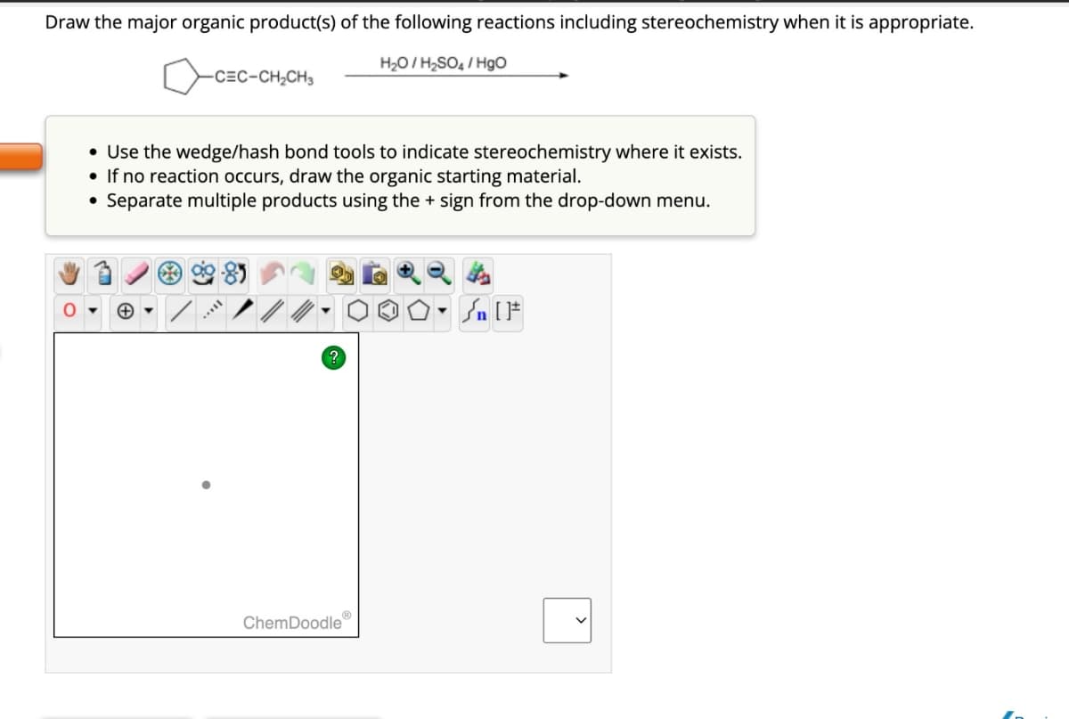 Draw the major organic product(s) of the following reactions including stereochemistry when it is appropriate.
-C=C-CH2CH3
H₂O/H2SO4/HgO
• Use the wedge/hash bond tools to indicate stereochemistry where it exists.
If no reaction occurs, draw the organic starting material.
• Separate multiple products using the + sign from the drop-down menu.
?
ChemDoodle
[F