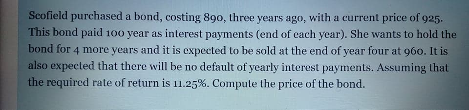 Scofield purchased a bond, costing 890, three years ago, with a current price of 925.
This bond paid 100 year as interest payments (end of each year). She wants to hold the
bond for 4 more years and it is expected to be sold at the end of year four at 960. It is
also expected that there will be no default of yearly interest payments. Assuming that
the required rate of return is 11.25%. Compute the price of the bond.
