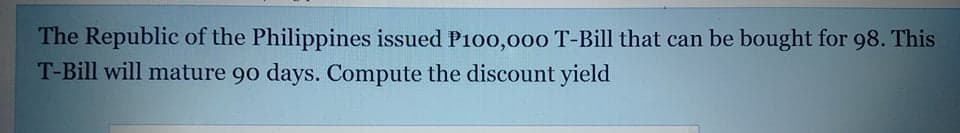 The Republic of the Philippines issued P100,0o00 T-Bill that can be bought for 98. This
T-Bill will mature 90 days. Compute the discount yield
