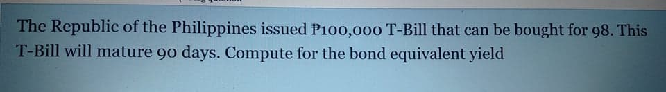 The Republic of the Philippines issued P1o00,000 T-Bill that can be bought for 98. This
T-Bill will mature 90 days. Compute for the bond equivalent yield
