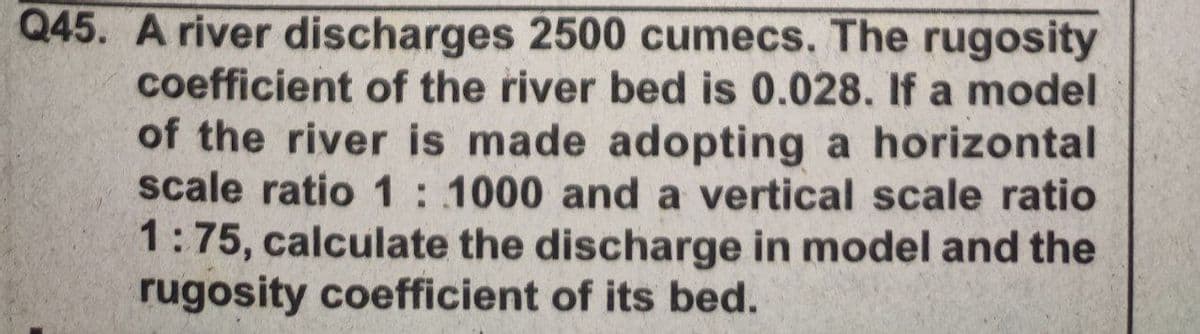 Q45. A river discharges 2500 cumecs. The rugosity
coefficient of the river bed is 0.028. If a model
of the river is made adopting a horizontal
scale ratio 1:1000 and a vertical scale ratio
1:75, calculate the discharge in model and the
rugosity coefficient of its bed.
