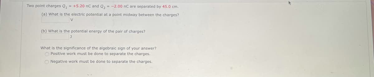 Two point charges Q₁ = +5.20 nC and Q₂ = -2.00 nC are separated by 45.0 cm.
(a) What is the electric potential at a point midway between the charges?
V
(b) What is the potential energy of the pair of charges?
J
What is the significance of the algebraic sign of your answer?
O Positive work must be done to separate the charges.
O Negative work must be done to separate the charges.