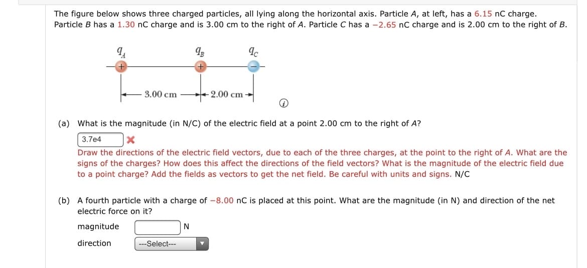 The figure below shows three charged particles, all lying along the horizontal axis. Particle A, at left, has a 6.15 nC charge.
Particle B has a 1.30 nC charge and is 3.00 cm to the right of A. Particle C has a -2.65 nC charge and is 2.00 cm to the right of B.
3.00 cm
98
---Select---
(a) What is the magnitude (in N/C) of the electric field at a point 2.00 cm to the right of A?
3.7e4
X
Draw the directions of the electric field vectors, due to each of the three charges, at the point to the right of A. What are the
signs of the charges? How does this affect the directions of the field vectors? What is the magnitude of the electric field due
to a point charge? Add the fields as vectors to get the net field. Be careful with units and signs. N/C
N
2.00 cm
(b) A fourth particle with a charge of -8.00 nC is placed at this point. What are the magnitude (in N) and direction of the net
electric force on it?
magnitude
direction
Ic
▼