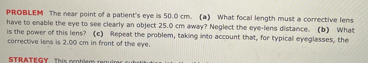 PROBLEM The near point of a patient's eye is 50.0 cm. (a) What focal length must a corrective lens
have to enable the eye to see clearly an object 25.0 cm away? Neglect the eye-lens distance. (b) What
is the power of this lens? (c) Repeat the problem, taking into account that, for typical eyeglasses, the
corrective lens is 2.00 cm in front of the eye.
STRATEGY This problem requires substitution i