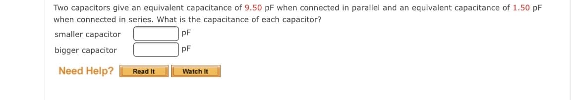 Two capacitors give an equivalent capacitance of 9.50 pF when connected in parallel and an equivalent capacitance of 1.50 pF
when connected in series. What is the capacitance of each capacitor?
smaller capacitor
pF
pF
bigger capacitor
Need Help?
Read It
Watch It