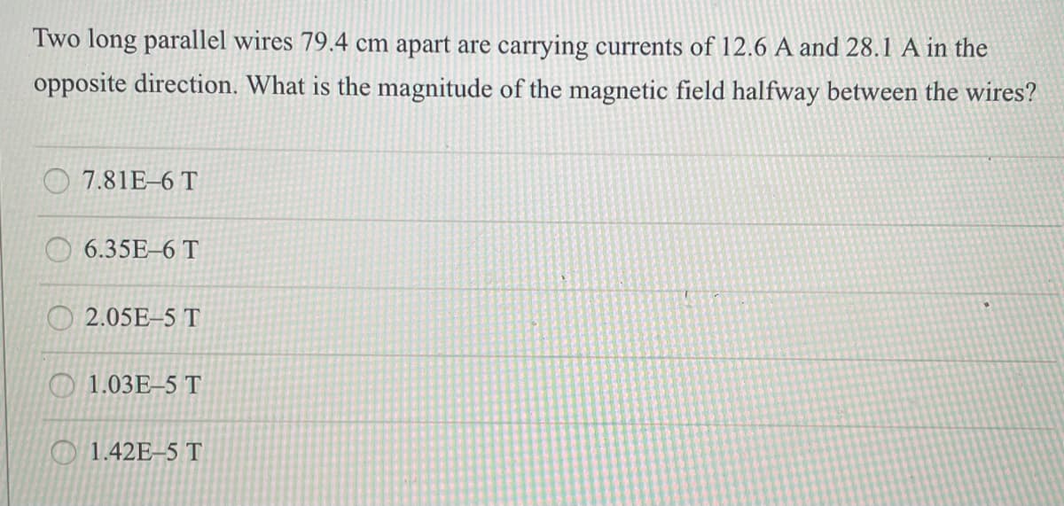 Two long parallel wires 79.4 cm apart are carrying currents of 12.6 A and 28.1 A in the
opposite direction. What is the magnitude of the magnetic field halfway between the wires?
7.81E-6 T
6.35E-6 T
2.05E-5 T
1.03E-5 T
1.42E-5 T