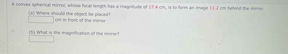 A convex spherical mirror, whose focal length has a magnitude of 17.4 cm, is to form an image 11.2 cm behind the mirror.
(a) Where should the object be placed?
cm in front of the mirror
(b) What is the magnification of the mirror?