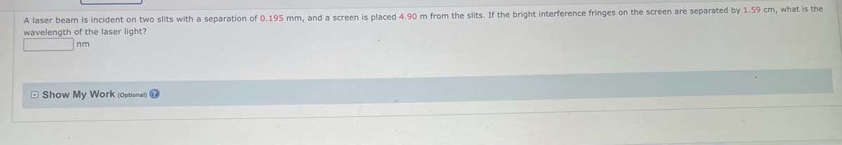 A laser beam is incident on two slits with a separation of 0.195 mm, and a screen is placed 4.90 m from the slits. If the bright interference fringes on the screen are separated by 1.59 cm, what is the
wavelength of the laser light?
Inm
Show My Work (Optional) →