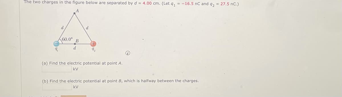 The two charges in the figure below are separated by d = 4.00 cm. (Let q₁ = -16.5 nC and q₂ = 27.5 nC.)
9,
d
60.0°
d
d
(a) Find the electric potential at point A.
kV
(b) Find the electric potential at point B, which is halfway between the charges.
kV