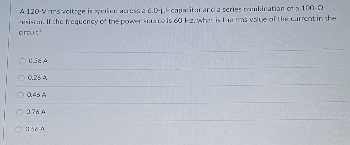 A 120-V rms voltage is applied across a 6.0-μF capacitor and a series combination of a 100-Q
resistor. If the frequency of the power source is 60 Hz, what is the rms value of the current in the
circuit?
0.36 A
0.26 A
0.46 A
0.76 A
0.56 A