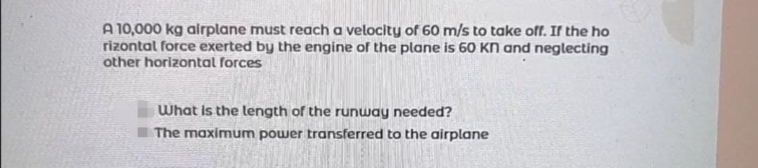 ### Airplane Takeoff Calculation Problem

**Problem Statement:**
A 10,000 kg airplane must reach a velocity of 60 m/s to take off. If the horizontal force exerted by the engine of the plane is 60 kN and neglecting other horizontal forces:

1. What is the length of the runway needed?
2. What is the maximum power transferred to the airplane?

**Details to Consider:**
- Mass of the airplane (m): 10,000 kg
- Required takeoff velocity (v): 60 m/s
- Force exerted by the engine (F): 60 kN (kilonewtons)

**Required Calculations:**
1. **Length of the runway needed (d):**

   To find the length of the runway, we use the work-energy principle. The work done by the force in moving the airplane along the runway must equal the kinetic energy needed for takeoff.

   \[ \text{Work} = \text{Force} \times \text{Distance} = F \cdot d \]
   The kinetic energy (KE) the airplane needs is given by:
   \[ \text{KE} = \frac{1}{2} m v^2 \]
   
   Equating the work to the kinetic energy:
   \[ F \cdot d = \frac{1}{2} m v^2 \]

2. **Maximum power transferred to the airplane (P):**

   Power is the rate of doing work and can be calculated using the formula:
   \[ P = F \cdot v \]

### Explanation of Terms:
- **Force (F):** The push or pull exerted by the engine.
- **Distance (d):** The length of the runway required to reach the takeoff speed.
- **Velocity (v):** The speed at which the airplane must be traveling at the end of the runway.
- **Power (P):** The engine's power output necessary to get the airplane to takeoff speed.

### Example Calculations:
1. **Runway Length Calculation:**
   \[ F = 60 \times 10^3 \, \text{N} \]
   \[ \text{KE} = \frac{1}{2} \times 10,000 \, \text{kg} \times (60 \, \text{m/s})^2 \]
   \[