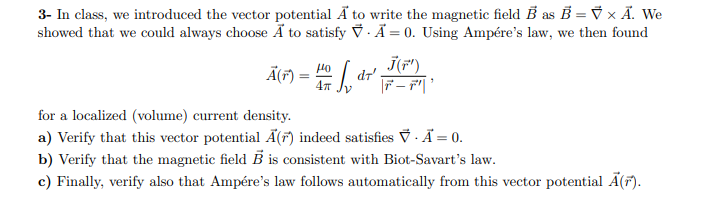 3- In class, we introduced the vector potential Ä to write the magnetic field B as B = V × Ã. We
showed that we could always choose Ä to satisfy V · Ã = 0. Using Ampére's law, we then found
%3D
j(F")
dr'
ÃF) =
Но
%3D
4т
for a localized (volume) current density.
a) Verify that this vector potential Ã(7) indeed satisfies ỹ ·Ã = 0.
b) Verify that the magnetic field B is consistent with Biot-Savart's law.
c) Finally, verify also that Ampére's law follows automatically from this vector potential Ā(7).
