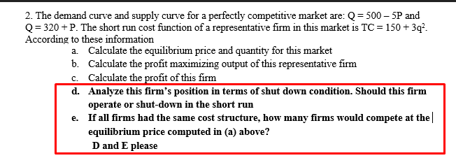 2. The demand curve and supply curve for a perfectly competitive market are: Q = 500 – 5P and
Q = 320 + P. The short run cost function of a representative firm in this market is TC =150 + 3q?.
According to these information
a. Calculate the equilibrium price and quantity for this market
b. Calculate the profit maximizing output of this representative firm
c. Calculate the profit of this firm
d. Analyze this firm's position in terms of shut down condition. Should this firm
operate or shut-down in the short run
e. If all firms had the same cost structure, how many firms would compete at the|
equilibrium price computed in (a) above?
D and E please
