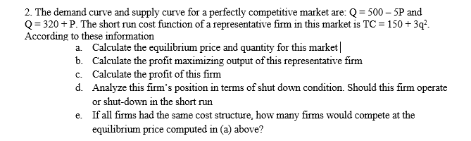 2. The demand curve and supply curve for a perfectly competitive market are: Q= 500 – 5P and
Q = 320 + P. The short run cost function of a representative firm in this market is TC = 150 + 3q*.
According to these information
a. Calculate the equilibrium price and quantity for this market|
b. Calculate the profit maximizing output of this representative firm
c. Calculate the profit of this firm
d. Analyze this firm's position in terms of shut down condition. Should this firm operate
or shut-down in the short run
e. If all firms had the same cost structure, how many firms would compete at the
equilibrium price computed in (a) above?
