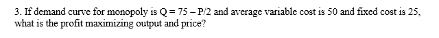 3. If demand curve for monopoly is Q = 75 – P/2 and average variable cost is 50 and fixed cost is 25,
what is the profit maximizing output and price?
