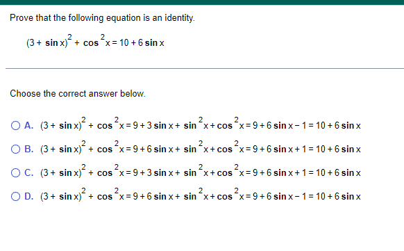 Prove that the following equation is an identity.
(3 + sin x)² + cos²x = 10 + 6 sinx
Choose the correct answer below.
2
2
O A. (3+ sin x)² + cos²x = 9+3 sin x + sin ²x + cos²x = 9+6 sinx-1= 10 + 6 sinx
2
2
O B. (3+ sin x)² + cos²x = 9+6 sinx+ sin ²x + cos²x = 9+6 sinx + 1 = 10 + 6 sinx
O C.
(3+ sin x)² + cos²x = 9+3 sinx+ sin ²x + cos²x = 9+6 sinx + 1 = 10 + 6 sinx
O D. (3+
sin x)²
2
2
+ cos²x = 9+6 sin x + sin x + cos
s²x = 9+6 sinx-1= 10 + 6 sinx