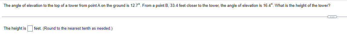 The angle of elevation to the top of a tower from point A on the ground is 12.7°. From a point B, 33.4 feet closer to the tower, the angle of elevation is 16.4°. What is the height of the tower?
The height is feet. (Round to the nearest tenth as needed.)
G