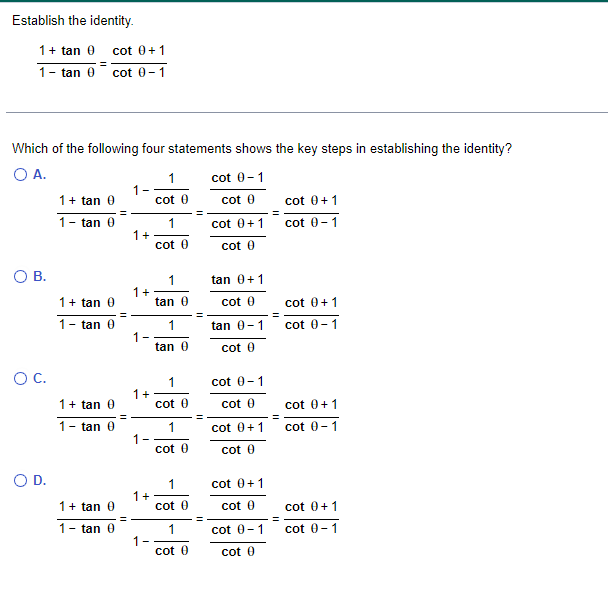 Establish the identity.
1 + tan 0 cot 0+1
=
1- tan 0 cot 0-1
Which of the following four statements shows the key steps in establishing the identity?
O A.
cot 0-1
cot 0
O B.
O C.
O D.
1 + tan 0
1- tan 0
1 + tan 0
1
tan 0
1+tan 0
- tan 0
1-
1+ tan 0
1- tan 0
1+
1+
1-
1 +
1-
1+
1
1
cot 0
1
cot 0
1
tan 0
1
tan 0
cot (
1
cot (
1
cot 0
1
cot 0
cot 0 + 1
cot (
tan 0+1
cot 0
tan 0-1
cot (
cot 0-1
cot 0
cot 0 +1
cot 0
cot 0 + 1
cot 0
cot 0-1
cot 0
cot 0+1
cot 0-1
cot 0+1
cot 0-1
cot 0+1
cot 0-1
cot 0+1
cot 0-1