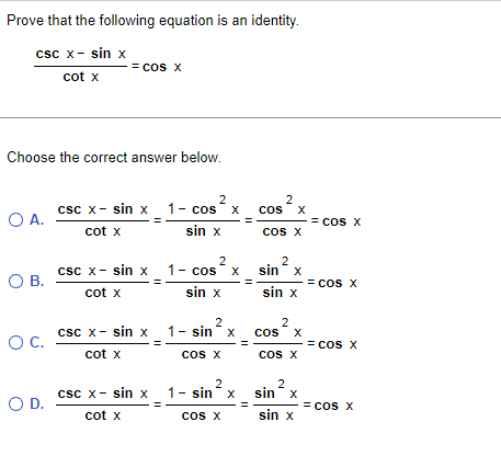 **Problem Statement:**

Prove that the following equation is an identity.

\[
\frac{\text{csc } x - \sin x}{\cot x} = \cos x
\]

**Multiple Choice Question:**

Choose the correct answer below.

**Option A:**  
\[
\frac{\text{csc } x - \sin x}{\cot x} = \frac{1 - \cos^2 x}{\sin x} \times \frac{\cos^2 x}{\cos x} = \cos x
\]

**Option B:**  
\[
\frac{\text{csc } x - \sin x}{\cot x} = \frac{1 - \cos^2 x}{\sin x} \times \frac{\sin^2 x}{\sin x} = \cos x
\]

**Option C:**  
\[
\frac{\text{csc } x - \sin x}{\cot x} = \frac{1 - \sin^2 x}{\cos x} \times \frac{\cos^2 x}{\cos x} = \cos x
\]

**Option D:**  
\[
\frac{\text{csc } x - \sin x}{\cot x} = \frac{1 - \sin^2 x}{\cos x} \times \frac{\sin^2 x}{\sin x} = \cos x
\]