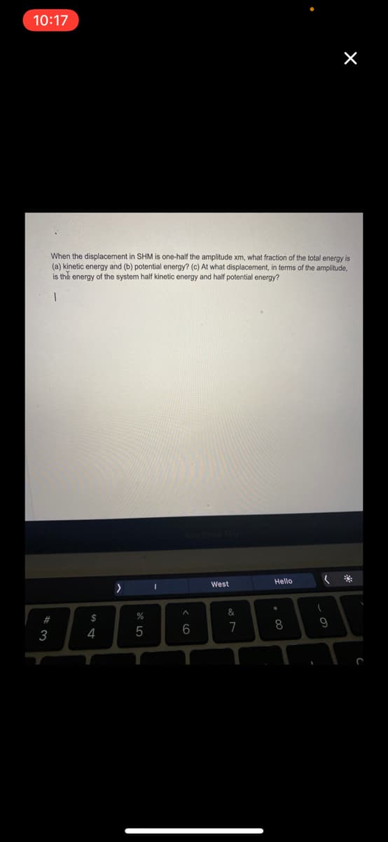 10:17
When the displacement in SHM is one-half the amplitude xm, what fraction of the total energy is
(a) kinetic energy and (b) potential energy? (c) At what displacement, in terms of the amplitude,
is the energy of the system half kinetic energy and half potential energy?
Hello
West
23
$
6
7
8.
3
4
