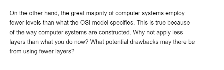 On the other hand, the great majority of computer systems employ
fewer levels than what the OSI model specifies. This is true because
of the way computer systems are constructed. Why not apply less
layers than what you do now? What potential drawbacks may there be
from using fewer layers?