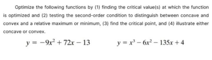 Optimize the following functions by (1) finding the critical value(s) at which the function
is optimized and (2) testing the second-order condition to distinguish between concave and
convex and a relative maximum or minimum, (3) find the critical point, and (4) illustrate either
concave or convex.
y = -9x² + 72x - 13
y = x³-6x²-135x +4