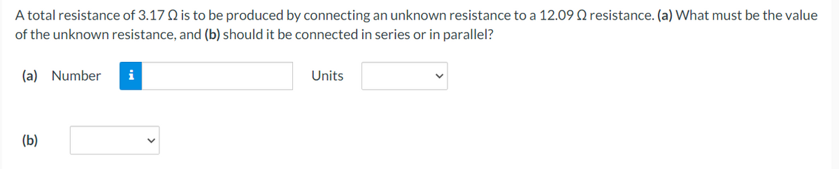 A total resistance of 3.17 Q is to be produced by connecting an unknown resistance to a 12.09 Q resistance. (a) What must be the value
of the unknown resistance, and (b) should it be connected in series or in parallel?
(a) Number
i
Units
(b)
