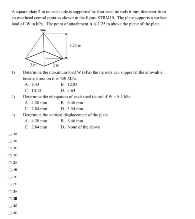 A square plate 2 m on each side is supported by four steel tie rods 6-mm-diameter from
an overhead central point as shown in the figure STRM10. The plate supports a surface
load of W in kPa. The point of attachment A is 1.25 m above the plane of the plate.
1.25 m
2 m
2m
1)
Determine the maximum load W (kPa) the tie rods can support if the allowable
tensile stress on it is 450 MPa.
В. 12.83
D. 5.64
Determine the elongation of each steel tie rod if W = 8.5 kPa.
A. 8.43
С. 10.12
2)
A. 4.28 mm
B. 6.46 mm
C. 2.84 mm
Determine the vertical displacement of the plate.
A. 4.28 mm
C. 2.84 mm
D. 3.54 mm
3)
B. 6.46 mm
D. None of the above
1A
1B
10
1D
2A
O 28
O 20
O 20
3A
O 3B
O 30
O 3D
