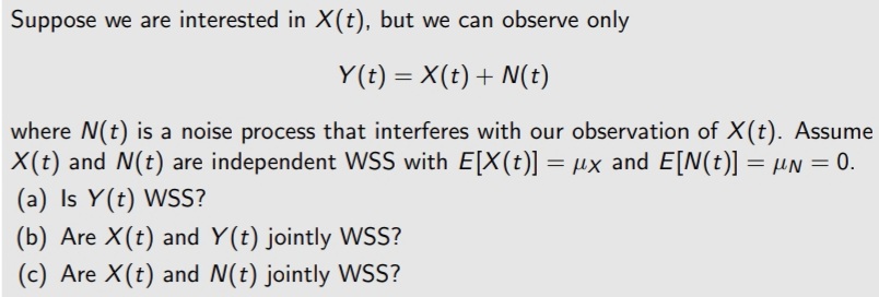 Suppose we are interested in X(t), but we can observe only
Y(t) = X(t) + N(t)
where N(t) is a noise process that interferes with our observation of X(t). Assume
X(t) and N(t) are independent WSS with E[X(t)] = µx and E[N(t)] = µN = 0.
(a) Is Y(t) WSS?
(b) Are X(t) and Y(t) jointly WSS?
(c) Are X(t) and N(t) jointly WSS?
