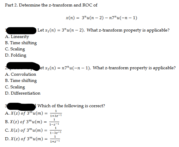 Part 2. Determine the z-transform and ROC of
x(n) = 3"u(n-2)-n7"u(-n-1)
| Let x₁ (n) = 3¹u(n − 2). What z-transform property is applicable?
-
A. Linearity
B. Time shifting
C. Scaling
D. Folding
et x₂ (n) = n7"u(n − 1). What z-transform property is applicable?
A. Convolution
B. Time shifting
C. Scaling
D. Differentiation
| Which of the following is correct?
3
A. X(z) of 3 u(m):
=
B. X(z) of 3mu(m) =
C. X(z) of 3 u(m) =
D. X(z) of 3mu(m)
=
----
1+3z-1
1-2-1
1-32-1
1+2-1