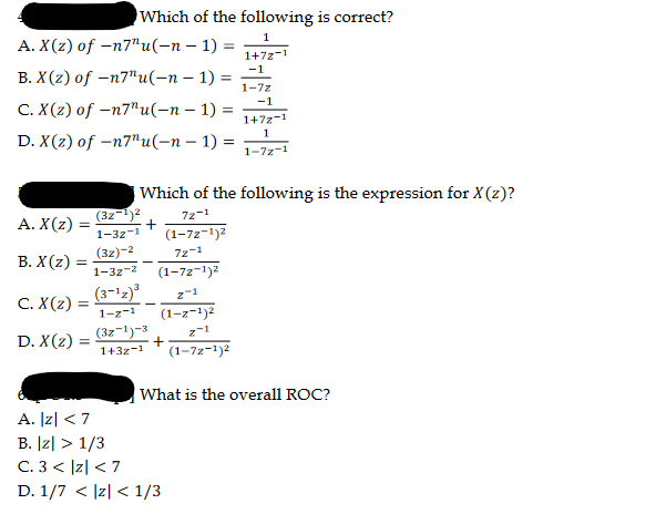A. X(z) of -n7"u(n − 1) =
-
B. X(z) of -n7"u(-n-1)=
C. X(z) of -n7"u(-n − 1) =
D. X(z) of -n7"u(n − 1) =
A. X(z) =
B. X(z) =
C. X(z):
D. X(z) =
Which of the following is correct?
1
1+72-1
-1
1-7z
-1
1+7z-1
1
1-72-1
=
Which of the following is the expression for X(z)?
72-1
+
(1-72-1)²
72-1
(1-72-1)²
Z-1
(1-z-1)²
z 1
(1-7z-1)2
(3z-¹)²
1-32-1
(32)-2
1-32-2
(3-¹z)³
1-z-1
(3z-1)-3
1+3z-1
+
What is the overall ROC?
A. |Z| < 7
B. |z| > 1/3
C. 3 < |Z| < 7
D. 1/7 < |z| < 1/3