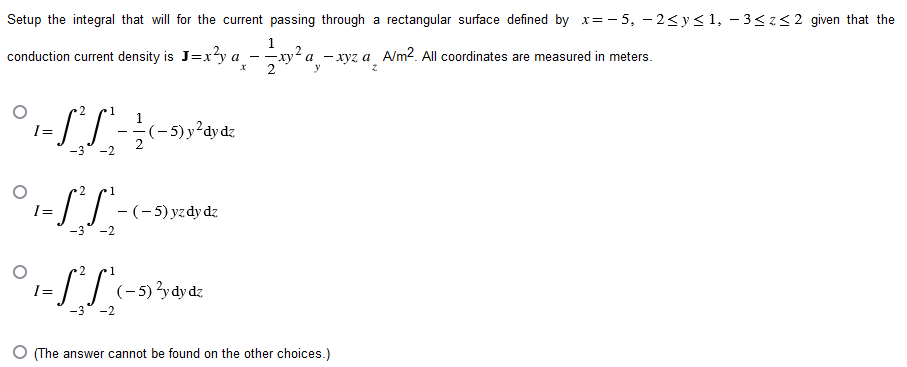 Setup the integral that will for the current passing through a rectangular surface defined by x=-5, -2≤ y ≤1, -3≤z≤2 given that the
conduction current density is J=x²y a - ²1 x ² a ₂
X
y
2
1
·S²S²- (− 5) y²dy dz
-3 -2
2
1
¹-S²S²-
-3 -2
1
1= £²£²₁.
-2
(-5) yzdy dz
(-5) ²y dy dz
a-xyz a A/m². All coordinates are measured in meters.
(The answer cannot be found on the other choices.)