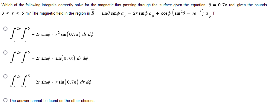 Which of the following integrals correctly solve for the magnetic flux passing through the surface given the equation = 0.7 rad, given the bounds
3 < r ≤ 5 m? The magnetic field in the region is B = sin sind a 2r sind a
§ = sinė sinó a¸ — 2r sind a + cosø (sin²0 — re¯¹) aT.
0
2
•5
[²√³.
0
3
- 2r sind. r² sin (0.7л) dr do
2x
•5
[²5³.
0
3
- 2r sind sin(0.77) dr dop
[²5³.
3
— 2r sind · r sin(0.7л) dr dop
The answer cannot be found on the other choices.