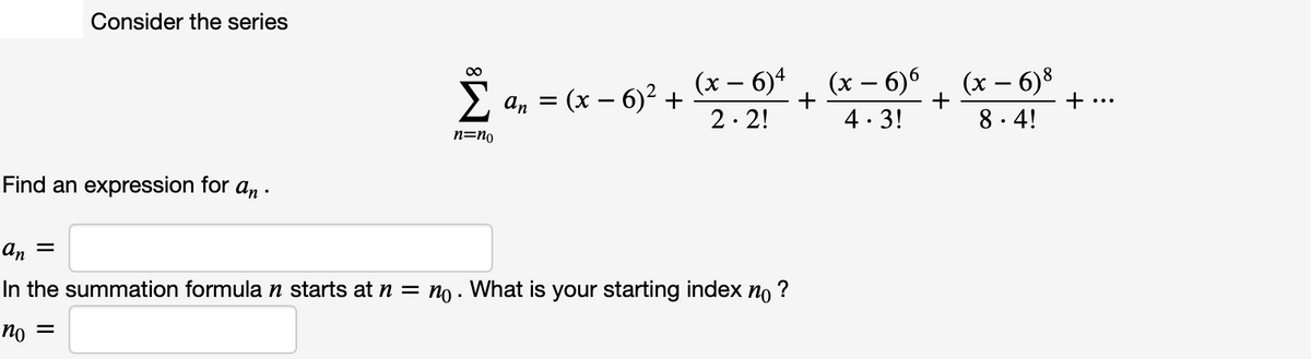 Consider the series
(x – 6)4
- (х — 6)? +
(x – 6)6
4. 3!
(x – 6)8
+
8. 4!
An =
+
2. 2!
n=no
Find an expression for an -
an =
In the summation formula n starts at n = no . What is your starting index no
?
= Ou
