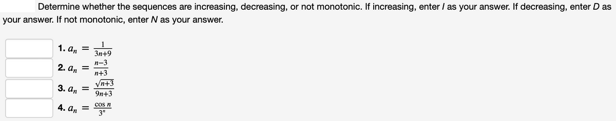 Determine whether the sequences are increasing, decreasing, or not monotonic. If increasing, enter / as your answer. If decreasing, enter D as
your answer. If not monotonic, enter N as your answer.
1
1. а, —
Зп+9
n-3
2. аn
n+3
Vn+3
3. аn
9n+3
4. аn
cos n
3"
