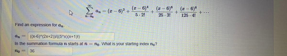 E an = (2 – 6)2 +- 6)* (z- 6)°
25 3!
(т — 6)8
+...
125 - 4!
5-2!
Find an expression for an
an = ((x-6)^(2x+2))/((5^x)(x+1)!)
In the summation formula n starts at n = no. What is your starting index no?
no =
36
